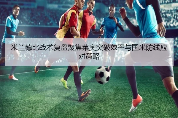 米兰德比战术复盘聚焦莱奥突破效率与国米防线应对策略