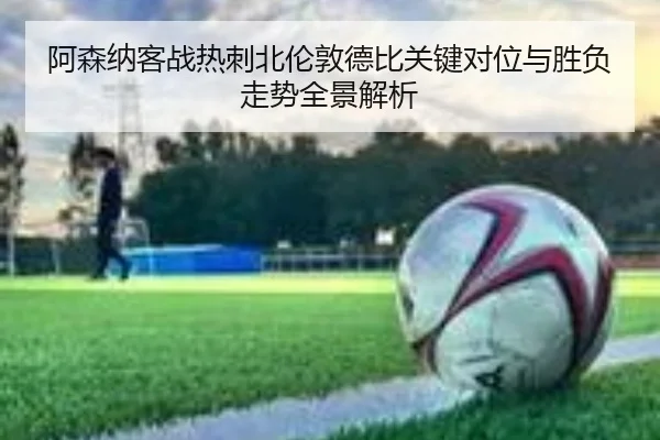 阿森纳客战热刺北伦敦德比关键对位与胜负走势全景解析