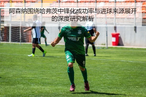 阿森纳围绕哈弗茨中锋化成功率与进球来源展开的深度研究解析