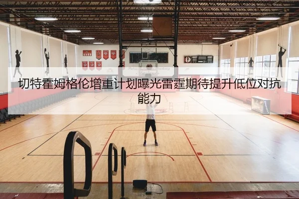 切特霍姆格伦增重计划曝光雷霆期待提升低位对抗能力